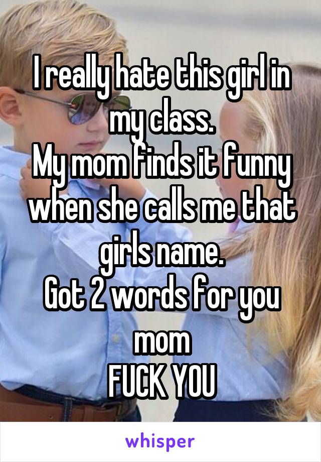 I really hate this girl in my class.
My mom finds it funny when she calls me that girls name.
Got 2 words for you mom
FUCK YOU