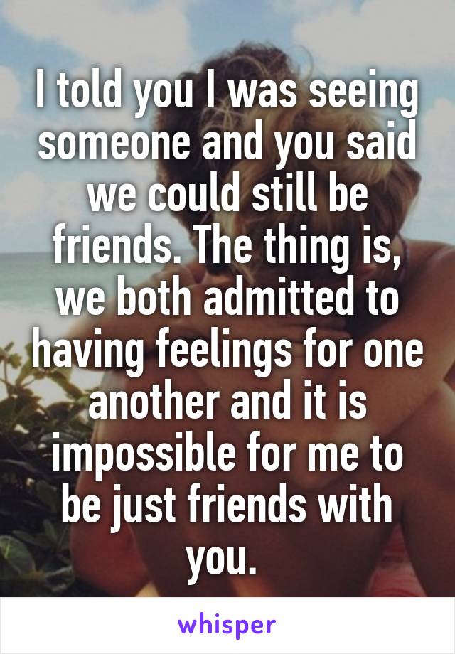 I told you I was seeing someone and you said we could still be friends. The thing is, we both admitted to having feelings for one another and it is impossible for me to be just friends with you. 