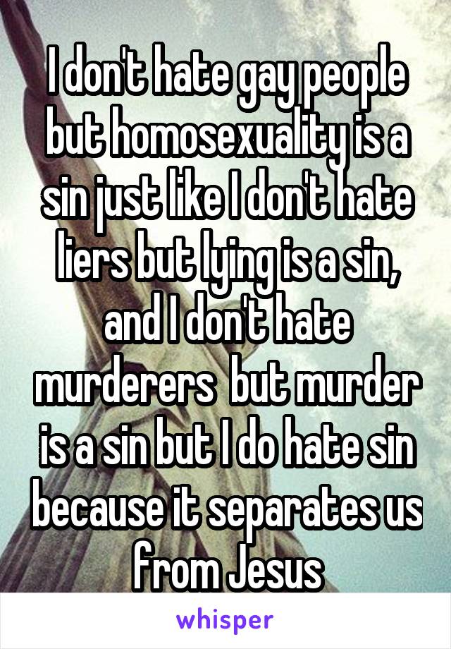 I don't hate gay people but homosexuality is a sin just like I don't hate liers but lying is a sin, and I don't hate murderers  but murder is a sin but I do hate sin because it separates us from Jesus