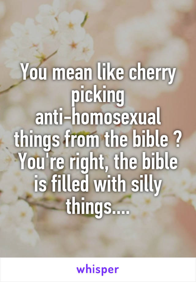 You mean like cherry picking anti-homosexual things from the bible ? You're right, the bible is filled with silly things....