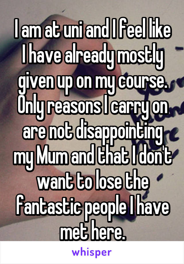 I am at uni and I feel like I have already mostly given up on my course. Only reasons I carry on are not disappointing my Mum and that I don't want to lose the fantastic people I have met here.