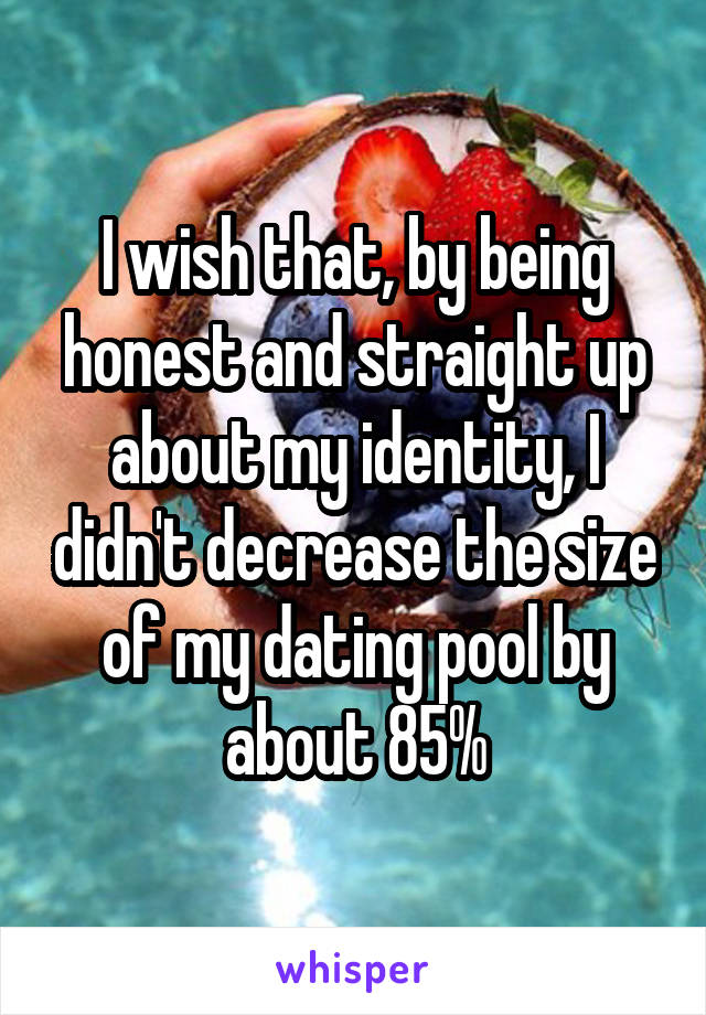 I wish that, by being honest and straight up about my identity, I didn't decrease the size of my dating pool by about 85%