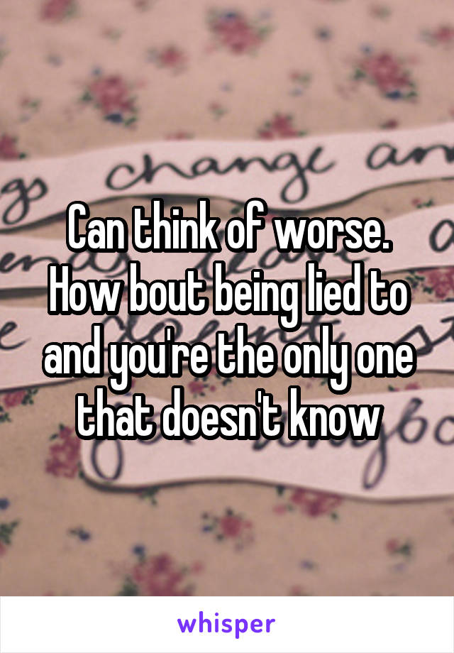 Can think of worse. How bout being lied to and you're the only one that doesn't know