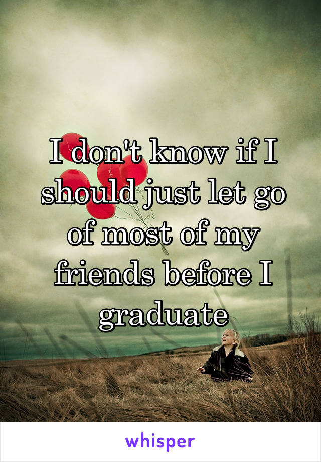 I don't know if I should just let go
of most of my friends before I graduate