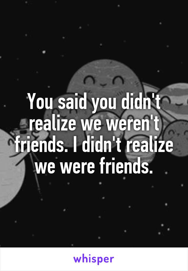 You said you didn't realize we weren't friends. I didn't realize we were friends.