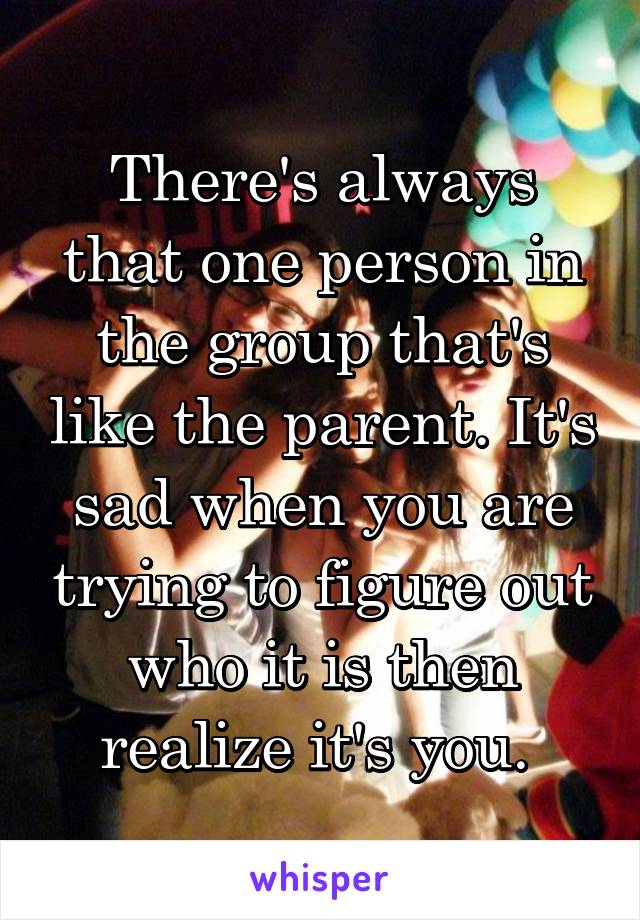 There's always that one person in the group that's like the parent. It's sad when you are trying to figure out who it is then realize it's you. 