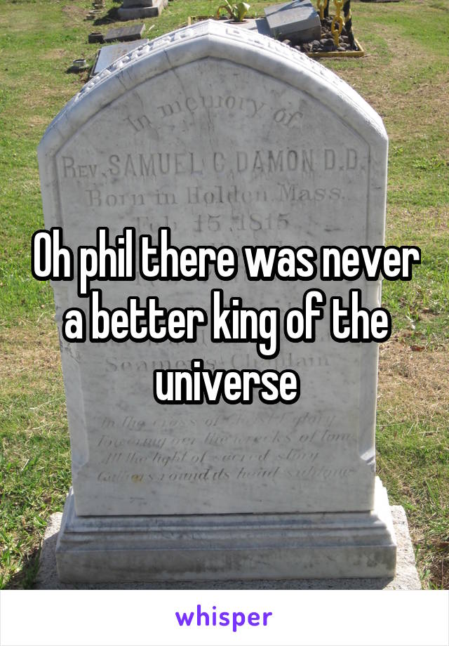 Oh phil there was never a better king of the universe