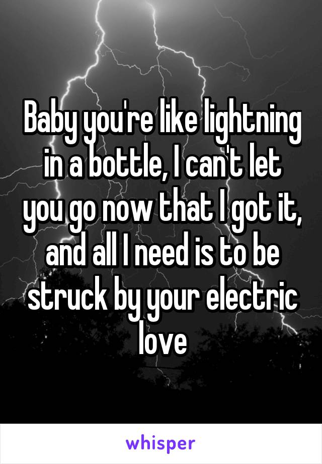 Baby you're like lightning in a bottle, I can't let you go now that I got it, and all I need is to be struck by your electric love