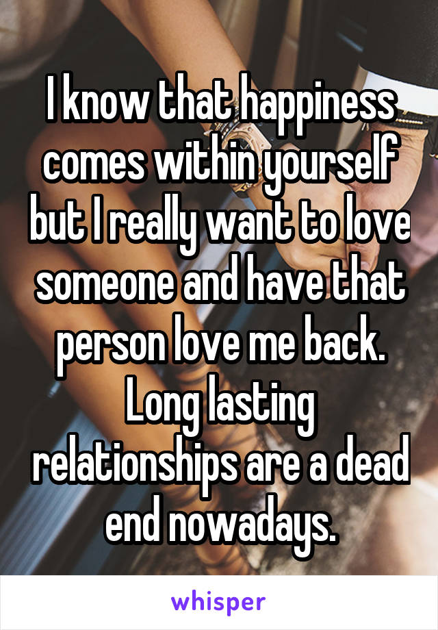 I know that happiness comes within yourself but I really want to love someone and have that person love me back. Long lasting relationships are a dead end nowadays.