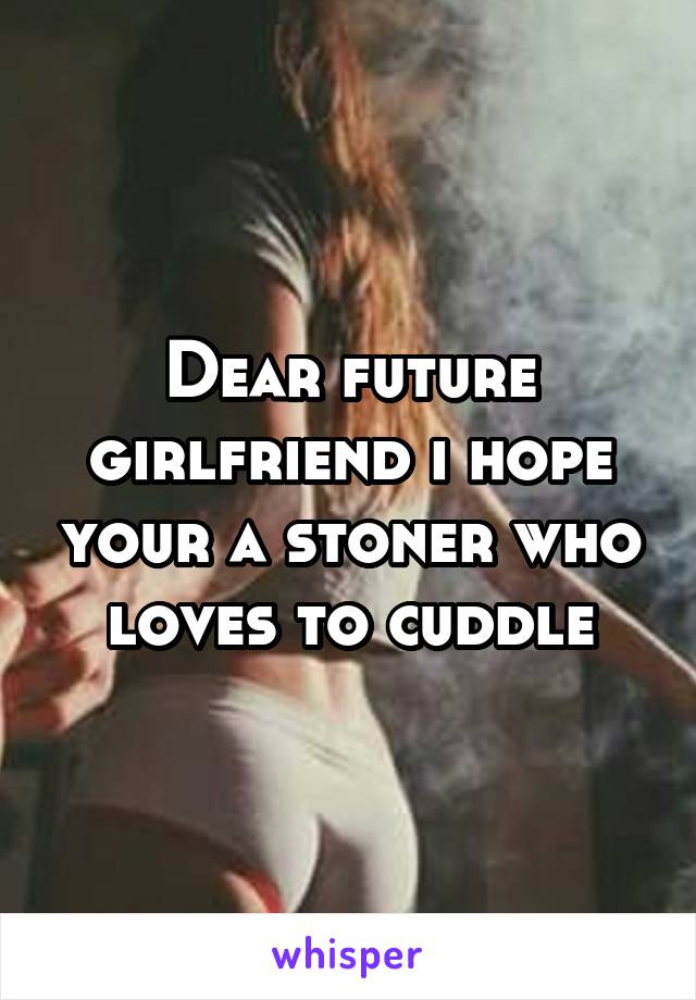 Dear future girlfriend i hope your a stoner who loves to cuddle