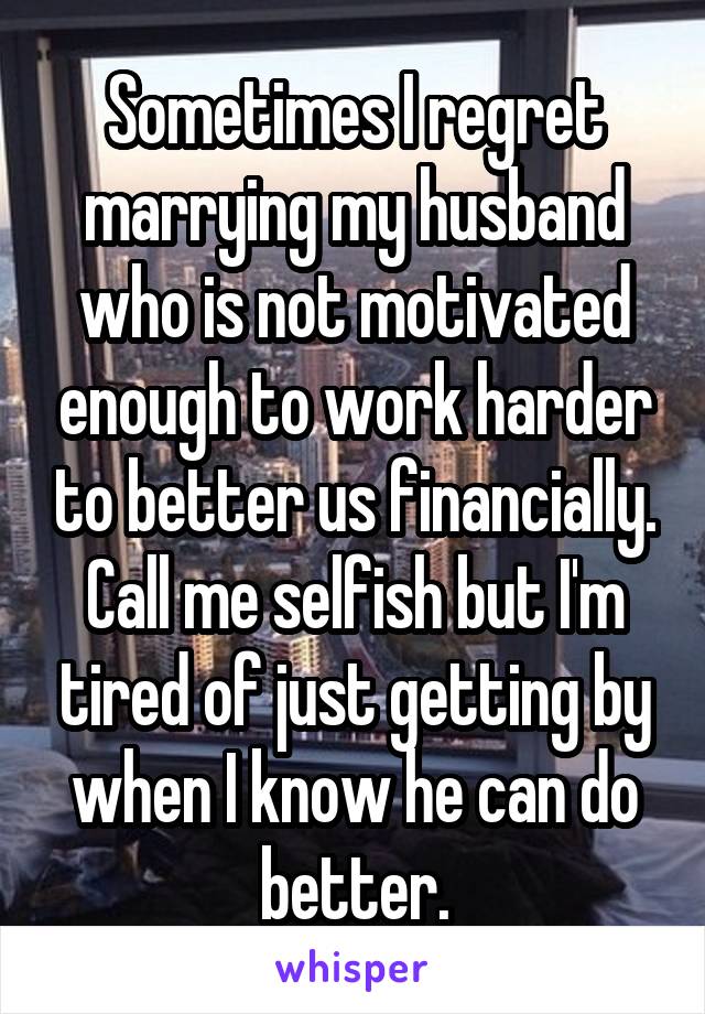 Sometimes I regret marrying my husband who is not motivated enough to work harder to better us financially. Call me selfish but I'm tired of just getting by when I know he can do better.