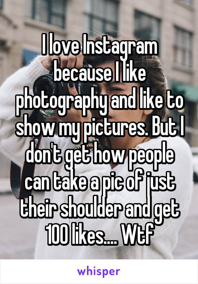 I love Instagram because I like photography and like to show my pictures. But I don't get how people can take a pic of just their shoulder and get 100 likes.... Wtf