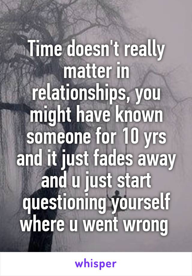 Time doesn't really matter in relationships, you might have known someone for 10 yrs and it just fades away and u just start questioning yourself where u went wrong 