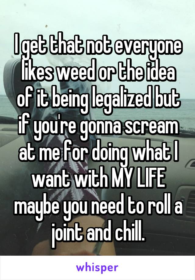 I get that not everyone likes weed or the idea of it being legalized but if you're gonna scream at me for doing what I want with MY LIFE maybe you need to roll a joint and chill.