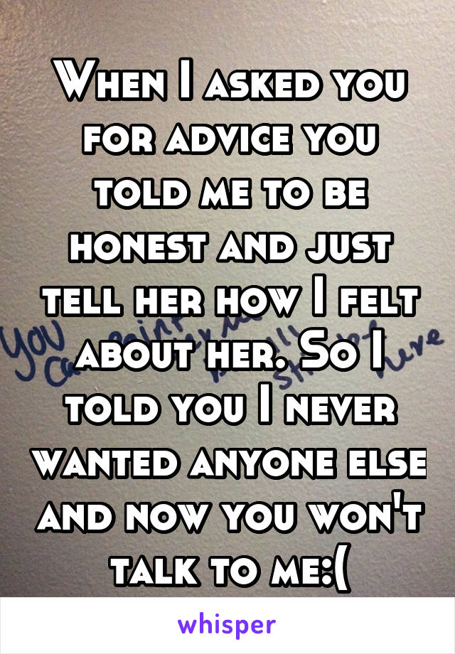 When I asked you for advice you told me to be honest and just tell her how I felt about her. So I told you I never wanted anyone else and now you won't talk to me:(