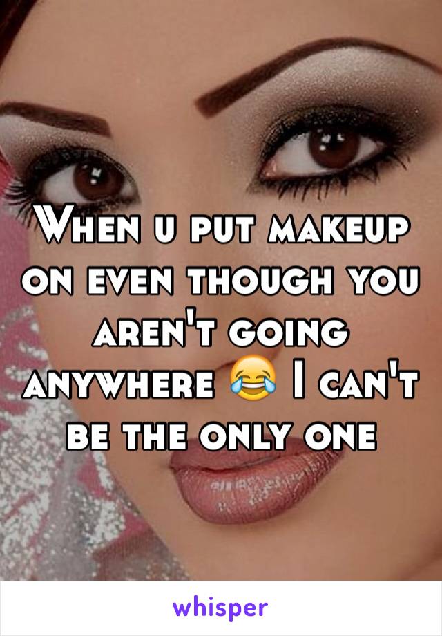 When u put makeup on even though you aren't going anywhere 😂 I can't be the only one 