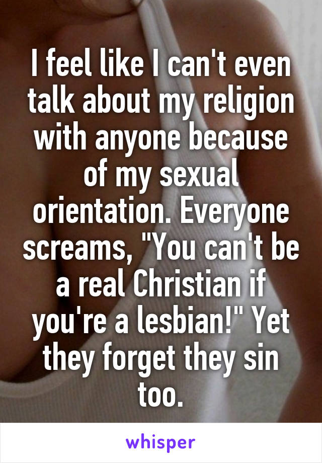 I feel like I can't even talk about my religion with anyone because of my sexual orientation. Everyone screams, "You can't be a real Christian if you're a lesbian!" Yet they forget they sin too.