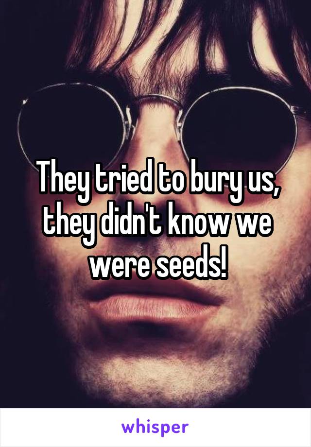 They tried to bury us, they didn't know we were seeds!