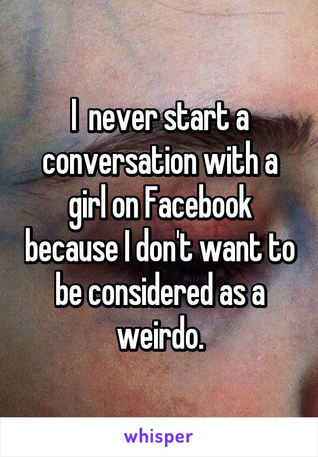 I  never start a conversation with a girl on Facebook because I don't want to be considered as a weirdo.