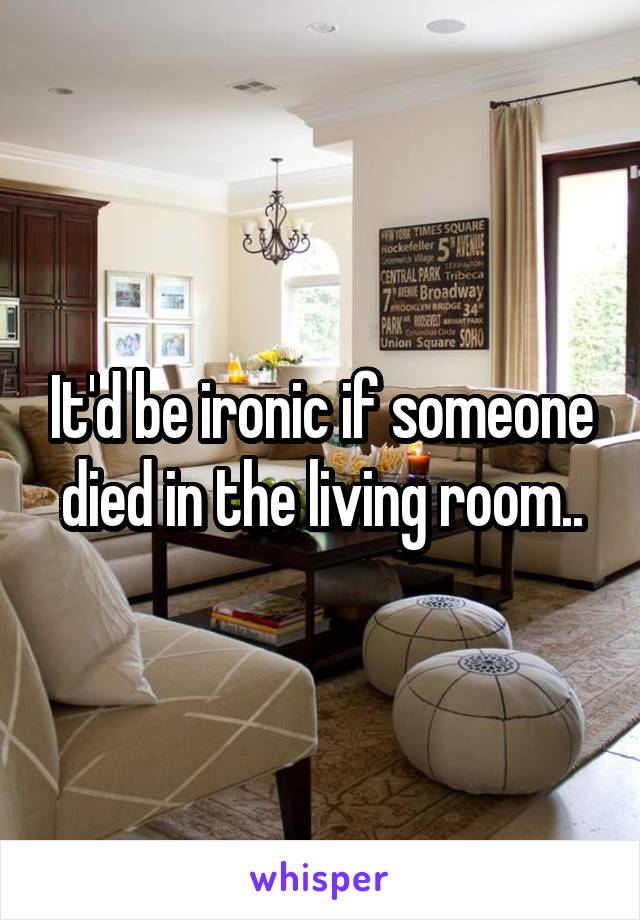 It'd be ironic if someone died in the living room..