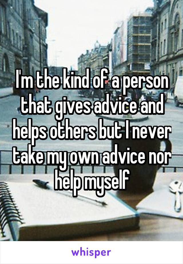 I'm the kind of a person that gives advice and helps others but I never take my own advice nor help myself