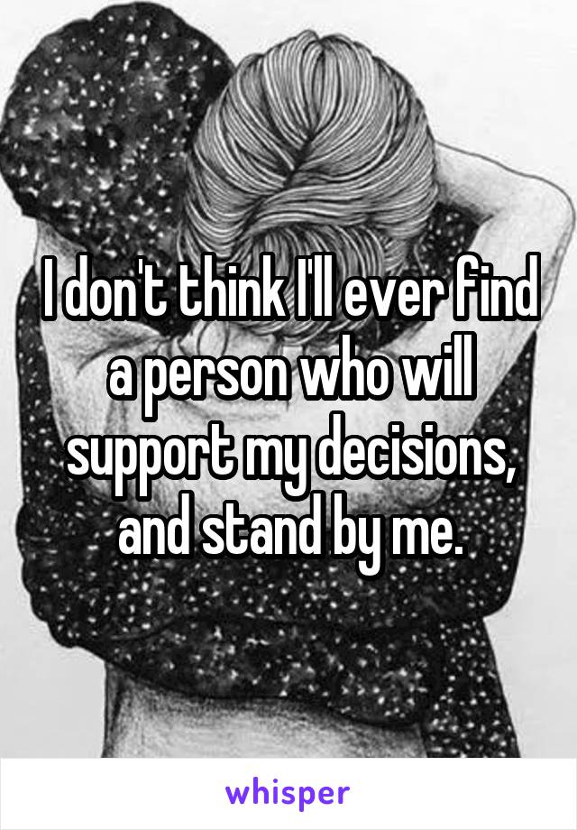 I don't think I'll ever find a person who will support my decisions, and stand by me.