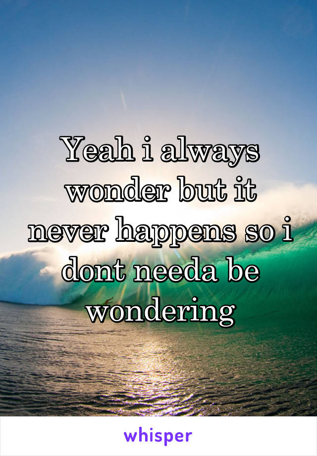 Yeah i always wonder but it never happens so i dont needa be wondering