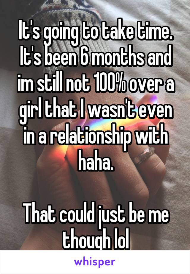 It's going to take time. It's been 6 months and im still not 100% over a girl that I wasn't even in a relationship with haha.

That could just be me though lol