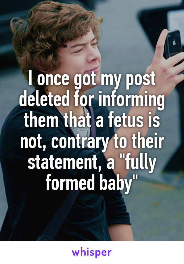 I once got my post deleted for informing them that a fetus is not, contrary to their statement, a "fully formed baby"