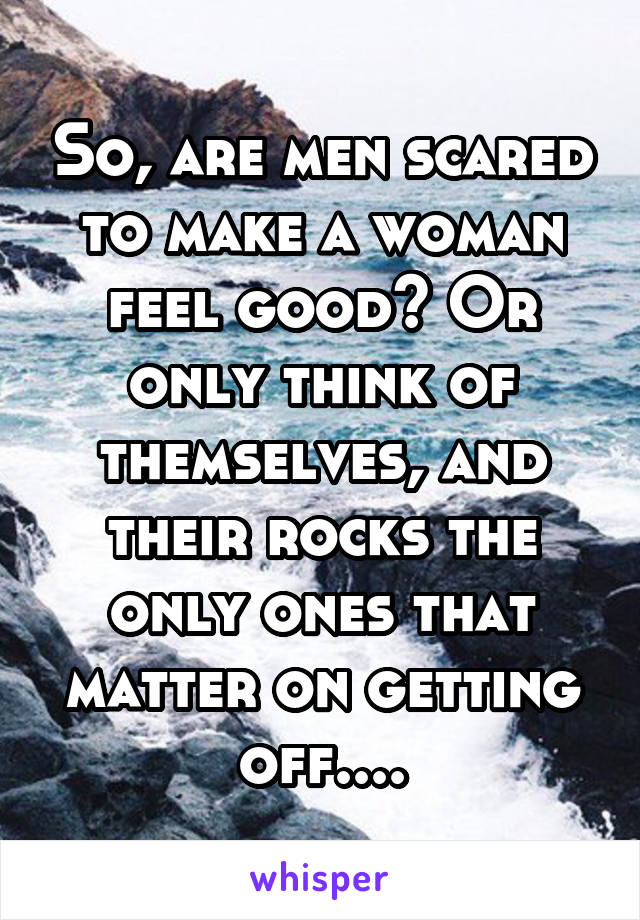 So, are men scared to make a woman feel good? Or only think of themselves, and their rocks the only ones that matter on getting off....