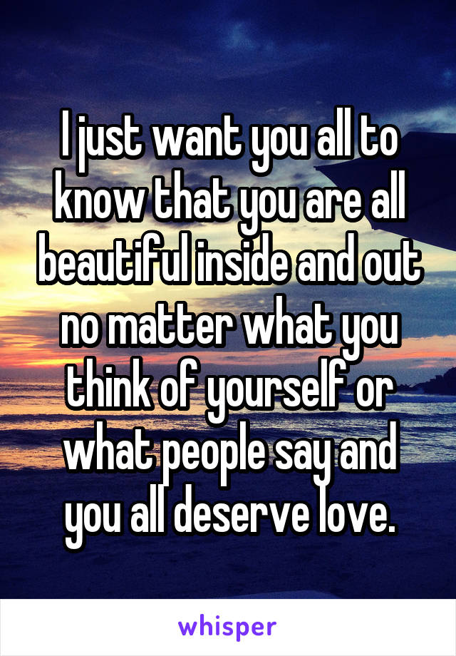 I just want you all to know that you are all beautiful inside and out no matter what you think of yourself or what people say and you all deserve love.