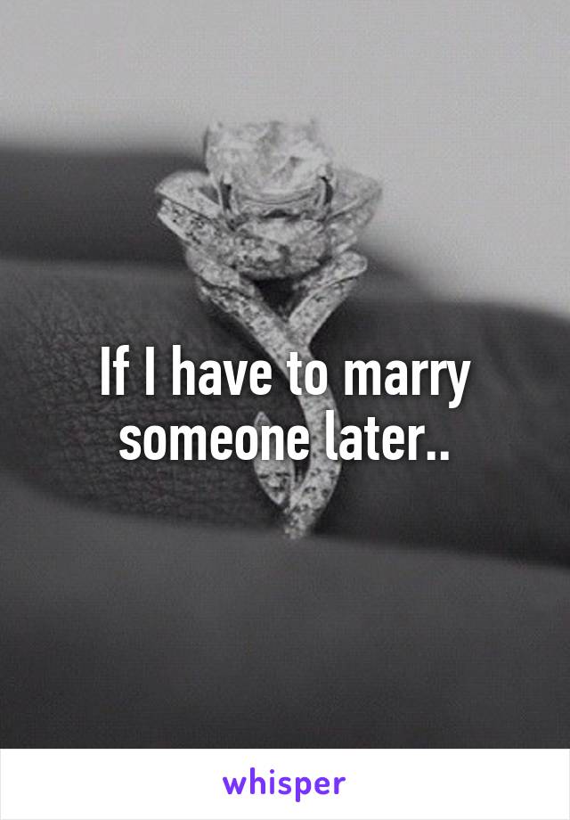 If I have to marry someone later..