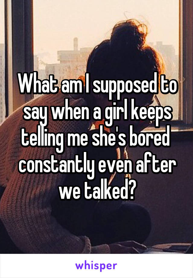 What am I supposed to say when a girl keeps telling me she's bored  constantly even after we talked?