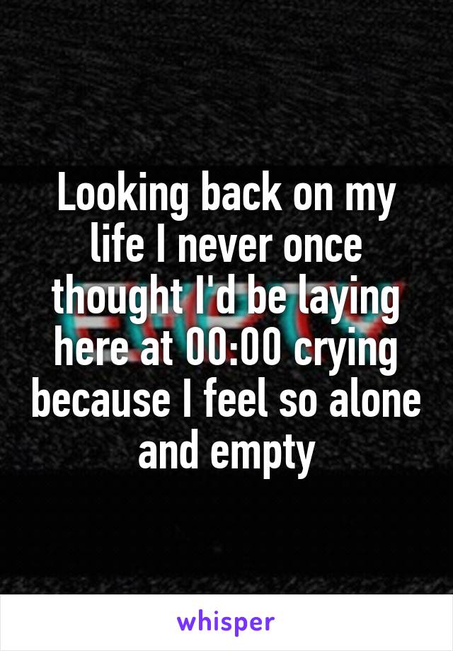 Looking back on my life I never once thought I'd be laying here at 00:00 crying because I feel so alone and empty