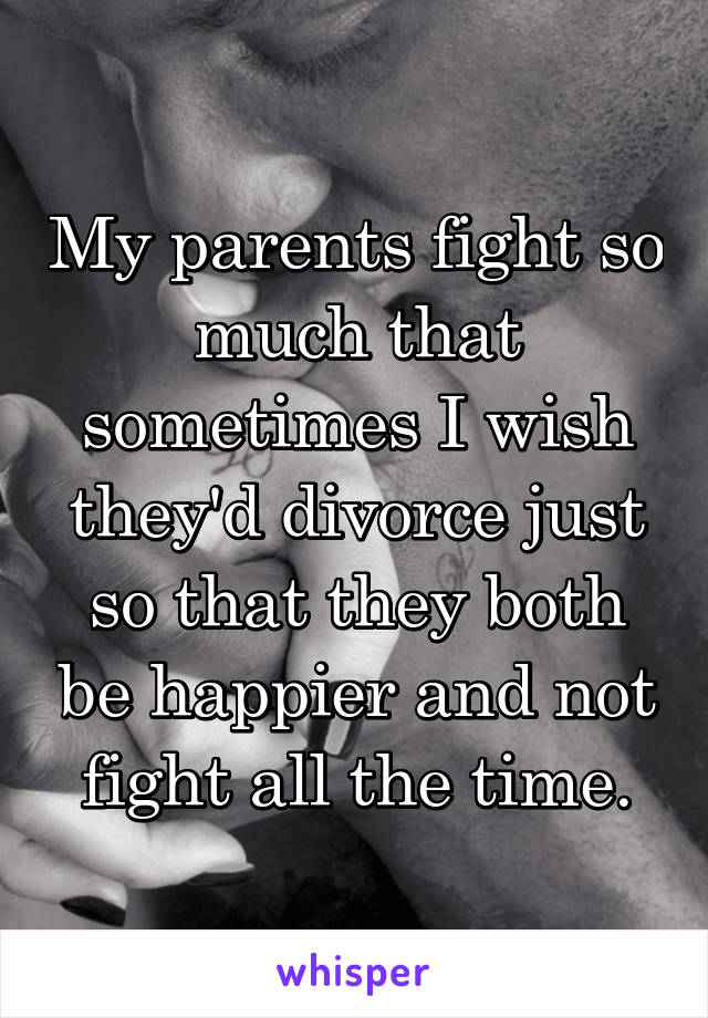 My parents fight so much that sometimes I wish they'd divorce just so that they both be happier and not fight all the time.