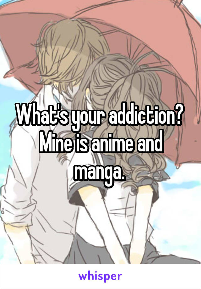 What's your addiction? 
Mine is anime and manga. 