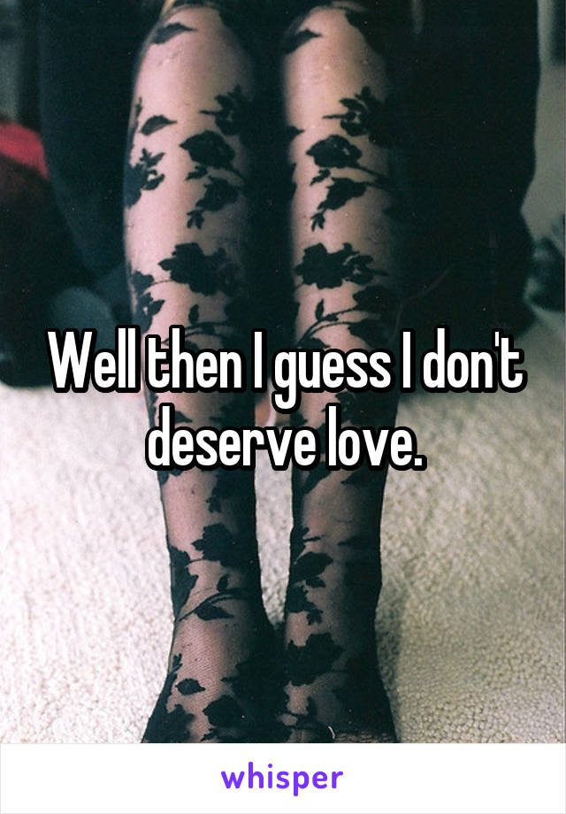 Well then I guess I don't deserve love.