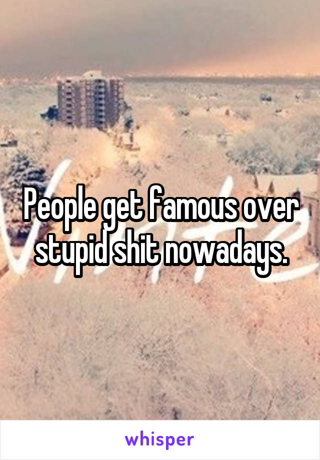 People get famous over stupid shit nowadays.