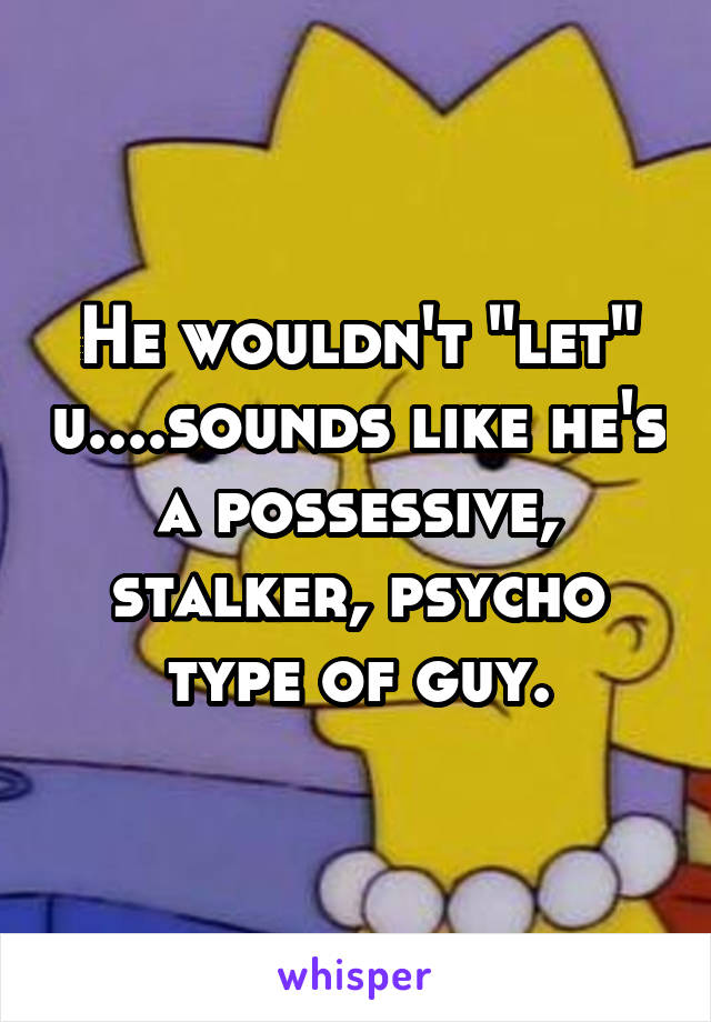 He wouldn't "let" u....sounds like he's a possessive, stalker, psycho type of guy.