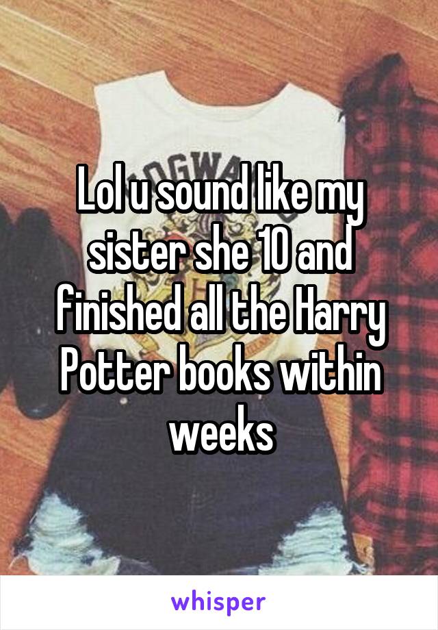 Lol u sound like my sister she 10 and finished all the Harry Potter books within weeks