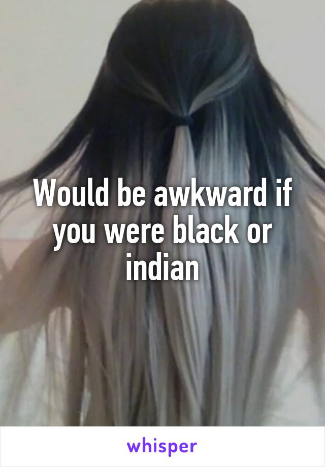 Would be awkward if you were black or indian