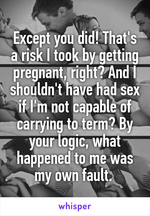 Except you did! That's a risk I took by getting pregnant, right? And I shouldn't have had sex if I'm not capable of carrying to term? By your logic, what happened to me was my own fault. 