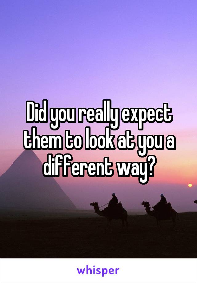 Did you really expect them to look at you a different way?