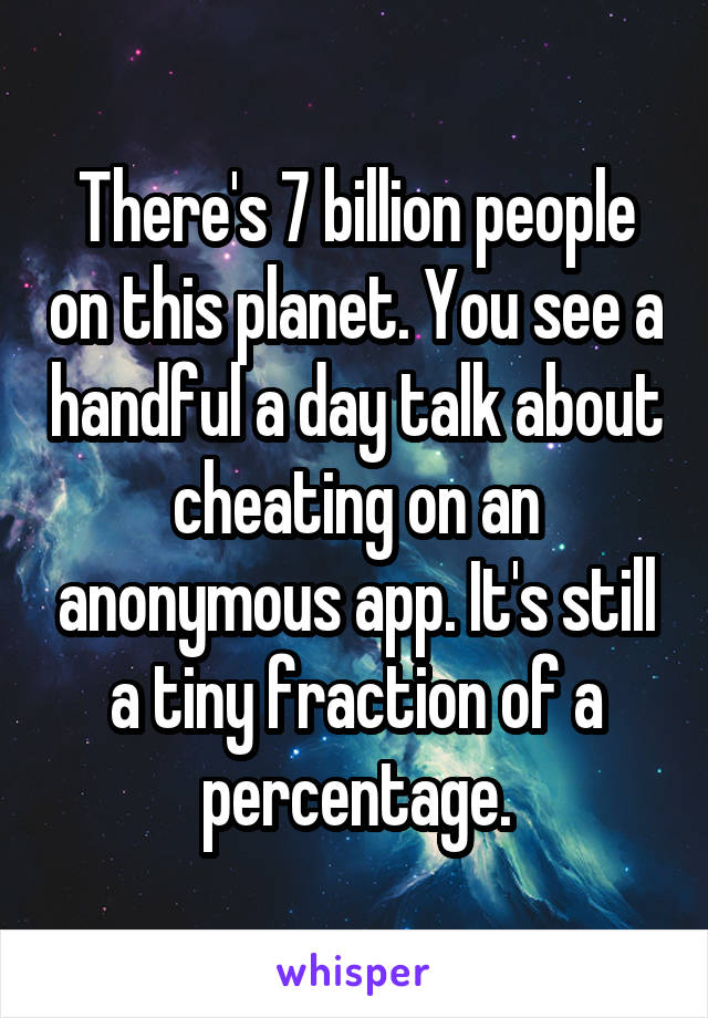 There's 7 billion people on this planet. You see a handful a day talk about cheating on an anonymous app. It's still a tiny fraction of a percentage.