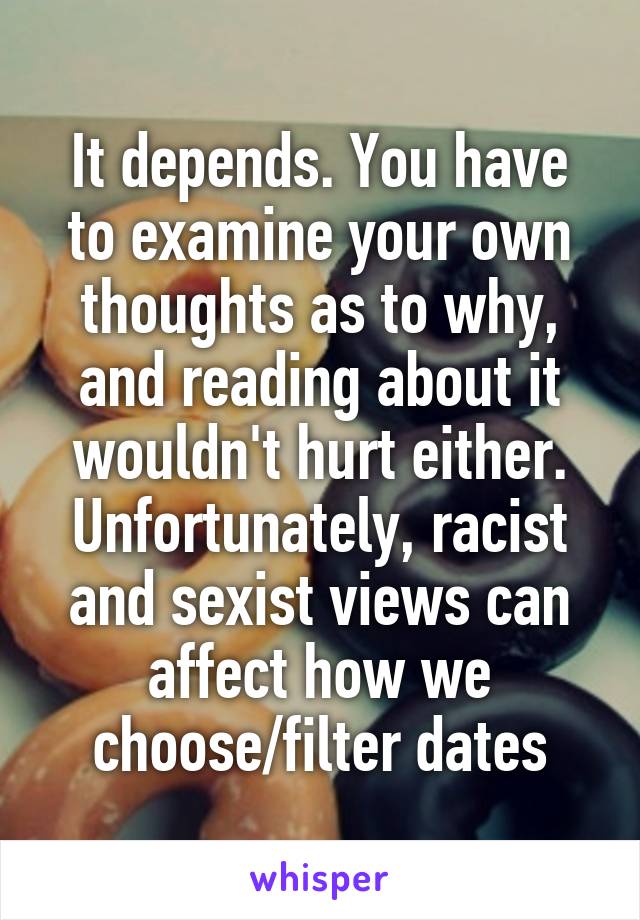 It depends. You have to examine your own thoughts as to why, and reading about it wouldn't hurt either. Unfortunately, racist and sexist views can affect how we choose/filter dates