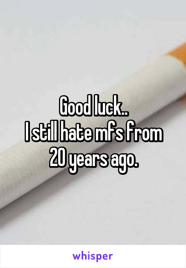 Good luck..
I still hate mfs from 20 years ago.