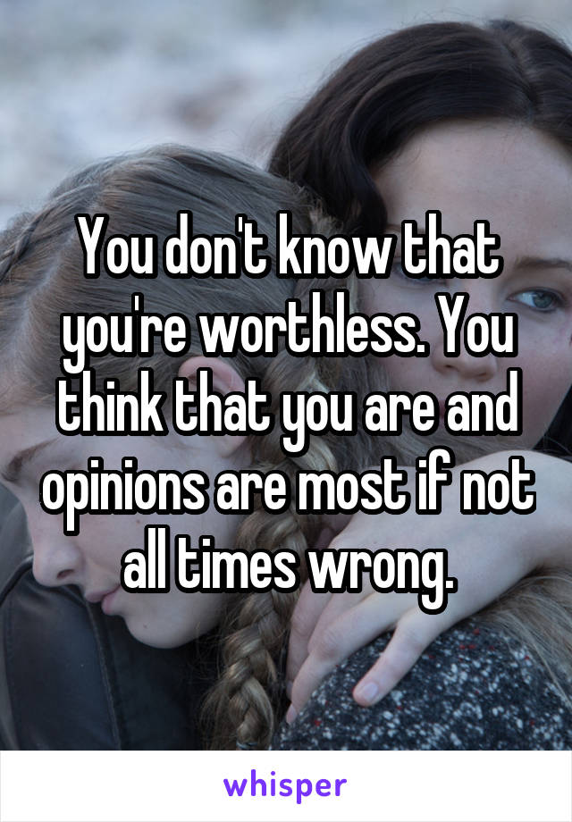 You don't know that you're worthless. You think that you are and opinions are most if not all times wrong.