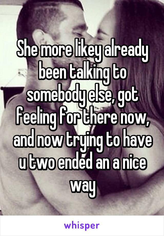 She more likey already been talking to somebody else, got feeling for there now, and now trying to have u two ended an a nice way