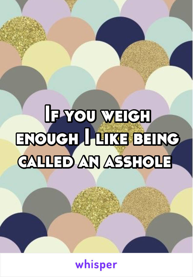 If you weigh enough I like being called an asshole 