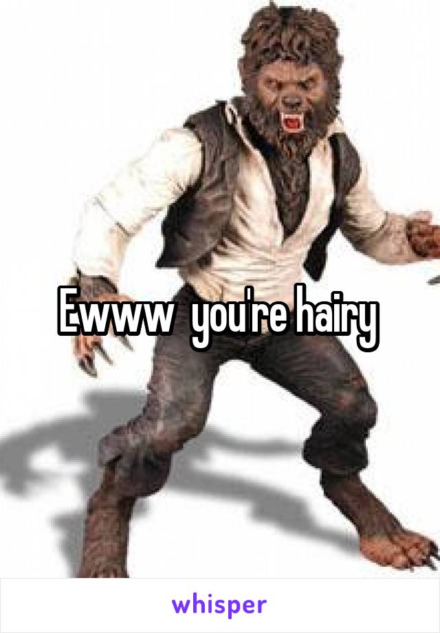 Ewww  you're hairy 